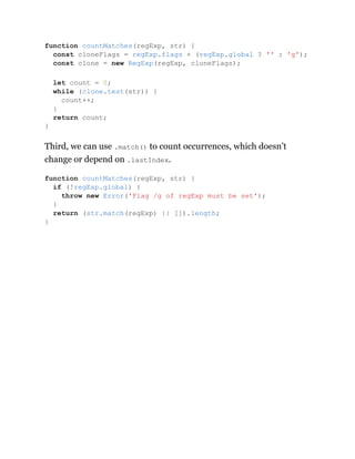 Third, we can use .match() to count occurrences, which doesn’t
change or depend on .lastIndex.
function countMatches(regExp, str) {
const cloneFlags = regExp.flags + (regExp.global ? '' : 'g');
const clone = new RegExp(regExp, cloneFlags);
let count = 0;
while (clone.test(str)) {
count++;
}
return count;
}
function countMatches(regExp, str) {
if (!regExp.global) {
throw new Error('Flag /g of regExp must be set');
}
return (str.match(regExp) || []).length;
}
 