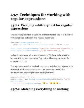 43.7 Techniques for working with
regular expressions
43.7.1 Escaping arbitrary text for regular
expressions
The following function escapes an arbitrary text so that it is matched
verbatim if you put it inside a regular expression:
In line A, we escape all syntax characters. We have to be selective
because the regular expression flag /u forbids many escapes – for
example: a : -
The regular expression method .replace() only lets you replace plain
text once. With escapeForRegExp(), we can work around that
limitation and replace plain text multiple times:
43.7.2 Matching everything or nothing
function escapeForRegExp(str) {
return str.replace(/[^$.*+?()[]{}|]/g, '$&'); // (A)
}
assert.equal(escapeForRegExp('[yes?]'), String.raw`[yes?]`);
assert.equal(escapeForRegExp('_g_'), String.raw`_g_`);
const plainText = ':-)';
const regExp = new RegExp(escapeForRegExp(plainText), 'ug');
assert.equal(
':-) :-) :-)'.replace(regExp, '🙂'), '🙂 🙂 🙂');
 