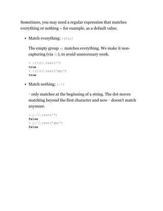 Sometimes, you may need a regular expression that matches
everything or nothing – for example, as a default value.
Match everything: /(?:)/
The empty group () matches everything. We make it non-
capturing (via ?:), to avoid unnecessary work.
Match nothing: /.^/
^ only matches at the beginning of a string. The dot moves
matching beyond the first character and now ^ doesn’t match
anymore.
> /(?:)/.test('')
true
> /(?:)/.test('abc')
true
> /.^/.test('')
false
> /.^/.test('abc')
false
 