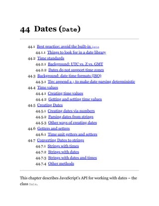 44 Dates (Date)
44.1 Best practice: avoid the built-in Date
44.1.1 Things to look for in a date library
44.2 Time standards
44.2.1 Background: UTC vs. Z vs. GMT
44.2.2 Dates do not support time zones
44.3 Background: date time formats (ISO)
44.3.1 Tip: append a Z to make date parsing deterministic
44.4 Time values
44.4.1 Creating time values
44.4.2 Getting and setting time values
44.5 Creating Dates
44.5.1 Creating dates via numbers
44.5.2 Parsing dates from strings
44.5.3 Other ways of creating dates
44.6 Getters and setters
44.6.1 Time unit getters and setters
44.7 Converting Dates to strings
44.7.1 Strings with times
44.7.2 Strings with dates
44.7.3 Strings with dates and times
44.7.4 Other methods
This chapter describes JavaScript’s API for working with dates – the
class Date.
 