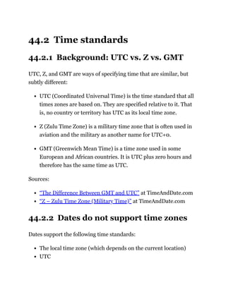 44.2 Time standards
44.2.1 Background: UTC vs. Z vs. GMT
UTC, Z, and GMT are ways of specifying time that are similar, but
subtly different:
UTC (Coordinated Universal Time) is the time standard that all
times zones are based on. They are specified relative to it. That
is, no country or territory has UTC as its local time zone.
Z (Zulu Time Zone) is a military time zone that is often used in
aviation and the military as another name for UTC+0.
GMT (Greenwich Mean Time) is a time zone used in some
European and African countries. It is UTC plus zero hours and
therefore has the same time as UTC.
Sources:
“The Difference Between GMT and UTC” at TimeAndDate.com
“Z – Zulu Time Zone (Military Time)” at TimeAndDate.com
44.2.2 Dates do not support time zones
Dates support the following time standards:
The local time zone (which depends on the current location)
UTC
 