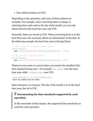 Time offsets (relative to UTC)
Depending on the operation, only some of those options are
available. For example, when converting dates to strings or
extracting time units such as the day of the month, you can only
choose between the local time zone and UTC.
Internally, Dates are stored as UTC. When converting from or to the
local time zone, the necessary offsets are determined via the date. In
the following example, the local time zone is Europe/Paris:
Whenever you create or convert dates, you need to be mindful of the
time standard being used – for example: new Date() uses the local
time zone while .toISOString() uses UTC.
Dates interpret 0 as January. The day of the month is 27 in the local
time zone, but 26 in UTC.
Documenting the time standards supported by each
operation
In the remainder of this chapter, the supported time standards are
noted for each operation.
// CEST (Central European Summer Time)
assert.equal(
new Date('2122-06-29').getTimezoneOffset(), -120);
// CET (Central European Time)
assert.equal(
new Date('2122-12-29').getTimezoneOffset(), -60);
> new Date(2077, 0, 27).toISOString()
'2077-01-26T23:00:00.000Z'
 