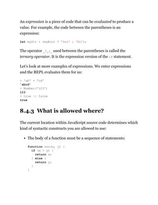 An expression is a piece of code that can be evaluated to produce a
value. For example, the code between the parentheses is an
expression:
The operator _?_:_ used between the parentheses is called the
ternary operator. It is the expression version of the if statement.
Let’s look at more examples of expressions. We enter expressions
and the REPL evaluates them for us:
8.4.3 What is allowed where?
The current location within JavaScript source code determines which
kind of syntactic constructs you are allowed to use:
The body of a function must be a sequence of statements:
let myStr = (myBool ? 'Yes' : 'No');
> 'ab' + 'cd'
'abcd'
> Number('123')
123
> true || false
true
function max(x, y) {
if (x > y) {
return x;
} else {
return y;
}
}
 
