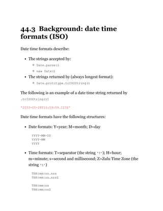 44.3 Background: date time
formats (ISO)
Date time formats describe:
The strings accepted by:
Date.parse()
new Date()
The strings returned by (always longest format):
Date.prototype.toISOString()
The following is an example of a date time string returned by
.toISOString():
Date time formats have the following structures:
Date formats: Y=year; M=month; D=day
YYYY-MM-DD
YYYY-MM
YYYY
Time formats: T=separator (the string 'T'); H=hour;
m=minute; s=second and millisecond; Z=Zulu Time Zone (the
string 'Z')
THH:mm:ss.sss
THH:mm:ss.sssZ
THH:mm:ss
THH:mm:ssZ
'2033-05-28T15:59:59.123Z'
 