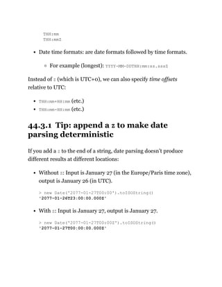 THH:mm
THH:mmZ
Date time formats: are date formats followed by time formats.
For example (longest): YYYY-MM-DDTHH:mm:ss.sssZ
Instead of Z (which is UTC+0), we can also specify time offsets
relative to UTC:
THH:mm+HH:mm (etc.)
THH:mm-HH:mm (etc.)
44.3.1 Tip: append a Z to make date
parsing deterministic
If you add a Z to the end of a string, date parsing doesn’t produce
different results at different locations:
Without Z: Input is January 27 (in the Europe/Paris time zone),
output is January 26 (in UTC).
With Z: Input is January 27, output is January 27.
> new Date('2077-01-27T00:00').toISOString()
'2077-01-26T23:00:00.000Z'
> new Date('2077-01-27T00:00Z').toISOString()
'2077-01-27T00:00:00.000Z'
 