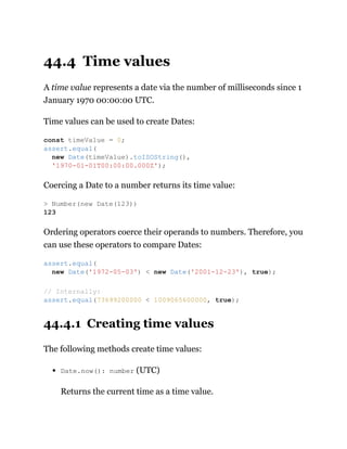 44.4 Time values
A time value represents a date via the number of milliseconds since 1
January 1970 00:00:00 UTC.
Time values can be used to create Dates:
Coercing a Date to a number returns its time value:
Ordering operators coerce their operands to numbers. Therefore, you
can use these operators to compare Dates:
44.4.1 Creating time values
The following methods create time values:
Date.now(): number (UTC)
Returns the current time as a time value.
const timeValue = 0;
assert.equal(
new Date(timeValue).toISOString(),
'1970-01-01T00:00:00.000Z');
> Number(new Date(123))
123
assert.equal(
new Date('1972-05-03') < new Date('2001-12-23'), true);
// Internally:
assert.equal(73699200000 < 1009065600000, true);
 