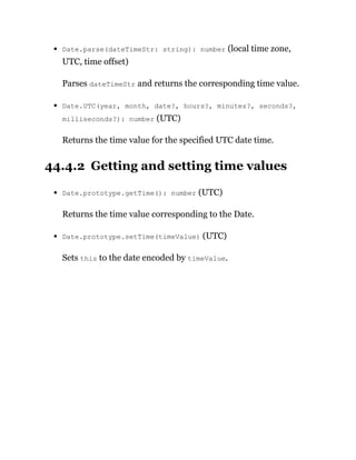 Date.parse(dateTimeStr: string): number (local time zone,
UTC, time offset)
Parses dateTimeStr and returns the corresponding time value.
Date.UTC(year, month, date?, hours?, minutes?, seconds?,
milliseconds?): number (UTC)
Returns the time value for the specified UTC date time.
44.4.2 Getting and setting time values
Date.prototype.getTime(): number (UTC)
Returns the time value corresponding to the Date.
Date.prototype.setTime(timeValue) (UTC)
Sets this to the date encoded by timeValue.
 