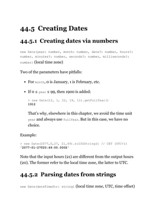 44.5 Creating Dates
44.5.1 Creating dates via numbers
new Date(year: number, month: number, date?: number, hours?:
number, minutes?: number, seconds?: number, milliseconds?:
number) (local time zone)
Two of the parameters have pitfalls:
For month, 0 is January, 1 is February, etc.
If 0 ≤ year ≤ 99, then 1900 is added:
That’s why, elsewhere in this chapter, we avoid the time unit
year and always use fullYear. But in this case, we have no
choice.
Example:
Note that the input hours (21) are different from the output hours
(20). The former refer to the local time zone, the latter to UTC.
44.5.2 Parsing dates from strings
new Date(dateTimeStr: string) (local time zone, UTC, time offset)
> new Date(12, 1, 22, 19, 11).getFullYear()
1912
> new Date(2077,0,27, 21,49).toISOString() // CET (UTC+1)
'2077-01-27T20:49:00.000Z'
 