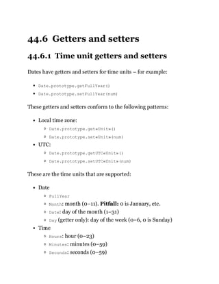 44.6 Getters and setters
44.6.1 Time unit getters and setters
Dates have getters and setters for time units – for example:
Date.prototype.getFullYear()
Date.prototype.setFullYear(num)
These getters and setters conform to the following patterns:
Local time zone:
Date.prototype.get«Unit»()
Date.prototype.set«Unit»(num)
UTC:
Date.prototype.getUTC«Unit»()
Date.prototype.setUTC«Unit»(num)
These are the time units that are supported:
Date
FullYear
Month: month (0–11). Pitfall: 0 is January, etc.
Date: day of the month (1–31)
Day (getter only): day of the week (0–6, 0 is Sunday)
Time
Hours: hour (0–23)
Minutes: minutes (0–59)
Seconds: seconds (0–59)
 