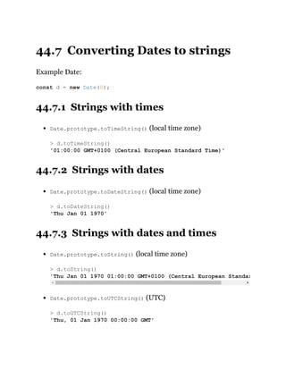 44.7 Converting Dates to strings
Example Date:
44.7.1 Strings with times
Date.prototype.toTimeString() (local time zone)
44.7.2 Strings with dates
Date.prototype.toDateString() (local time zone)
44.7.3 Strings with dates and times
Date.prototype.toString() (local time zone)
Date.prototype.toUTCString() (UTC)
const d = new Date(0);
> d.toTimeString()
'01:00:00 GMT+0100 (Central European Standard Time)'
> d.toDateString()
'Thu Jan 01 1970'
> d.toString()
'Thu Jan 01 1970 01:00:00 GMT+0100 (Central European Standar
> d.toUTCString()
'Thu, 01 Jan 1970 00:00:00 GMT'
 