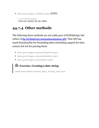 Date.prototype.toISOString() (UTC)
44.7.4 Other methods
The following three methods are not really part of ECMAScript, but
rather of the ECMAScript internationalization API. That API has
much functionality for formatting dates (including support for time
zones), but not for parsing them.
Date.prototype.toLocaleTimeString()
Date.prototype.toLocaleDateString()
Date.prototype.toLocaleString()
Exercise: Creating a date string
exercises/dates/create_date_string_test.mjs
> d.toISOString()
'1970-01-01T00:00:00.000Z'
 
