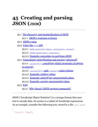 45 Creating and parsing
JSON (JSON)
45.1 The discovery and standardization of JSON
45.1.1 JSON’s grammar is frozen
45.2 JSON syntax
45.3 Using the JSON API
45.3.1 JSON.stringify(data, replacer?, space?)
45.3.2 JSON.parse(text, reviver?)
45.3.3 Example: converting to and from JSON
45.4 Customizing stringification and parsing (advanced)
45.4.1 .stringfy(): specifying which properties of objects
to stringify
45.4.2 .stringify() and .parse(): value visitors
45.4.3 Example: visiting values
45.4.4 Example: stringifying unsupported values
45.4.5 Example: parsing unsupported values
45.5 FAQ
45.5.1 Why doesn’t JSON support comments?
JSON (“JavaScript Object Notation”) is a storage format that uses
text to encode data. Its syntax is a subset of JavaScript expressions.
As an example, consider the following text, stored in a file jane.json:
{
"first": "Jane",
 