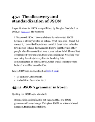 45.1 The discovery and
standardization of JSON
A specification for JSON was published by Douglas Crockford in
2001, at json.org. He explains:
I discovered JSON. I do not claim to have invented JSON
because it already existed in nature. What I did was I found it, I
named it, I described how it was useful. I don’t claim to be the
first person to have discovered it; I know that there are other
people who discovered it at least a year before I did. The earliest
occurrence I’ve found was, there was someone at Netscape who
was using JavaScript array literals for doing data
communication as early as 1996, which was at least five years
before I stumbled onto the idea.
Later, JSON was standardized as ECMA-404:
1st edition: October 2013
2nd edition: December 2017
45.1.1 JSON’s grammar is frozen
Quoting the ECMA-404 standard:
Because it is so simple, it is not expected that the JSON
grammar will ever change. This gives JSON, as a foundational
notation, tremendous stability.
 