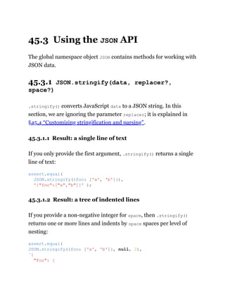 45.3 Using the JSON API
The global namespace object JSON contains methods for working with
JSON data.
45.3.1 JSON.stringify(data, replacer?,
space?)
.stringify() converts JavaScript data to a JSON string. In this
section, we are ignoring the parameter replacer; it is explained in
§45.4 “Customizing stringification and parsing”.
45.3.1.1 Result: a single line of text
If you only provide the first argument, .stringify() returns a single
line of text:
45.3.1.2 Result: a tree of indented lines
If you provide a non-negative integer for space, then .stringify()
returns one or more lines and indents by space spaces per level of
nesting:
assert.equal(
JSON.stringify({foo: ['a', 'b']}),
'{"foo":["a","b"]}' );
assert.equal(
JSON.stringify({foo: ['a', 'b']}, null, 2),
`{
"foo": [
 