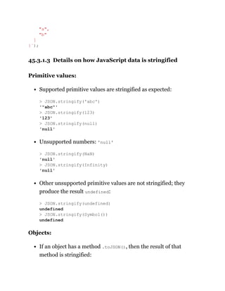 45.3.1.3 Details on how JavaScript data is stringified
Primitive values:
Supported primitive values are stringified as expected:
Unsupported numbers: 'null'
Other unsupported primitive values are not stringified; they
produce the result undefined:
Objects:
If an object has a method .toJSON(), then the result of that
method is stringified:
"a",
"b"
]
}`);
> JSON.stringify('abc')
'"abc"'
> JSON.stringify(123)
'123'
> JSON.stringify(null)
'null'
> JSON.stringify(NaN)
'null'
> JSON.stringify(Infinity)
'null'
> JSON.stringify(undefined)
undefined
> JSON.stringify(Symbol())
undefined
 