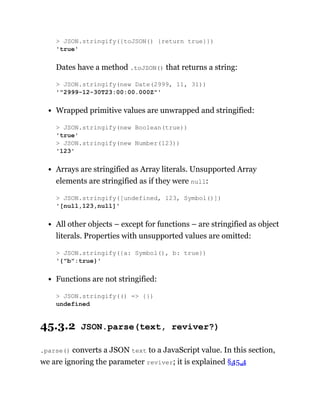 Dates have a method .toJSON() that returns a string:
Wrapped primitive values are unwrapped and stringified:
Arrays are stringified as Array literals. Unsupported Array
elements are stringified as if they were null:
All other objects – except for functions – are stringified as object
literals. Properties with unsupported values are omitted:
Functions are not stringified:
45.3.2 JSON.parse(text, reviver?)
.parse() converts a JSON text to a JavaScript value. In this section,
we are ignoring the parameter reviver; it is explained §45.4
> JSON.stringify({toJSON() {return true}})
'true'
> JSON.stringify(new Date(2999, 11, 31))
'"2999-12-30T23:00:00.000Z"'
> JSON.stringify(new Boolean(true))
'true'
> JSON.stringify(new Number(123))
'123'
> JSON.stringify([undefined, 123, Symbol()])
'[null,123,null]'
> JSON.stringify({a: Symbol(), b: true})
'{"b":true}'
> JSON.stringify(() => {})
undefined
 
