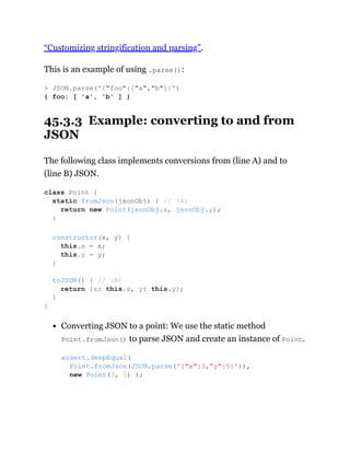 “Customizing stringification and parsing”.
This is an example of using .parse():
45.3.3 Example: converting to and from
JSON
The following class implements conversions from (line A) and to
(line B) JSON.
Converting JSON to a point: We use the static method
Point.fromJson() to parse JSON and create an instance of Point.
> JSON.parse('{"foo":["a","b"]}')
{ foo: [ 'a', 'b' ] }
class Point {
static fromJson(jsonObj) { // (A)
return new Point(jsonObj.x, jsonObj.y);
}
constructor(x, y) {
this.x = x;
this.y = y;
}
toJSON() { // (B)
return {x: this.x, y: this.y};
}
}
assert.deepEqual(
Point.fromJson(JSON.parse('{"x":3,"y":5}')),
new Point(3, 5) );
 
