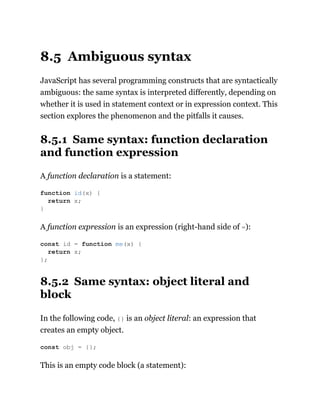 8.5 Ambiguous syntax
JavaScript has several programming constructs that are syntactically
ambiguous: the same syntax is interpreted differently, depending on
whether it is used in statement context or in expression context. This
section explores the phenomenon and the pitfalls it causes.
8.5.1 Same syntax: function declaration
and function expression
A function declaration is a statement:
A function expression is an expression (right-hand side of =):
8.5.2 Same syntax: object literal and
block
In the following code, {} is an object literal: an expression that
creates an empty object.
This is an empty code block (a statement):
function id(x) {
return x;
}
const id = function me(x) {
return x;
};
const obj = {};
 
