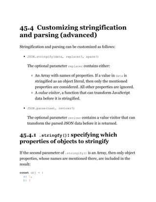 45.4 Customizing stringification
and parsing (advanced)
Stringification and parsing can be customized as follows:
JSON.stringify(data, replacer?, space?)
The optional parameter replacer contains either:
An Array with names of properties. If a value in data is
stringified as an object literal, then only the mentioned
properties are considered. All other properties are ignored.
A value visitor, a function that can transform JavaScript
data before it is stringified.
JSON.parse(text, reviver?)
The optional parameter reviver contains a value visitor that can
transform the parsed JSON data before it is returned.
45.4.1 .stringfy(): specifying which
properties of objects to stringify
If the second parameter of .stringify() is an Array, then only object
properties, whose names are mentioned there, are included in the
result:
const obj = {
a: 1,
b: {
 