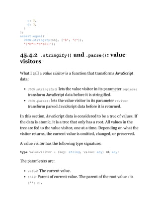 45.4.2 .stringify() and .parse(): value
visitors
What I call a value visitor is a function that transforms JavaScript
data:
JSON.stringify() lets the value visitor in its parameter replacer
transform JavaScript data before it is stringified.
JSON.parse() lets the value visitor in its parameter reviver
transform parsed JavaScript data before it is returned.
In this section, JavaScript data is considered to be a tree of values. If
the data is atomic, it is a tree that only has a root. All values in the
tree are fed to the value visitor, one at a time. Depending on what the
visitor returns, the current value is omitted, changed, or preserved.
A value visitor has the following type signature:
The parameters are:
value: The current value.
this: Parent of current value. The parent of the root value r is
{'': r}.
c: 2,
d: 3,
}
};
assert.equal(
JSON.stringify(obj, ['b', 'c']),
'{"b":{"c":2}}');
type ValueVisitor = (key: string, value: any) => any;
 