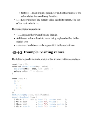 Note: this is an implicit parameter and only available if the
value visitor is an ordinary function.
key: Key or index of the current value inside its parent. The key
of the root value is ''.
The value visitor can return:
value: means there won’t be any change.
A different value x: leads to value being replaced with x in the
output tree.
undefined: leads to value being omitted in the output tree.
45.4.3 Example: visiting values
The following code shows in which order a value visitor sees values:
const log = [];
function valueVisitor(key, value) {
log.push({this: this, key, value});
return value; // no change
}
const root = {
a: 1,
b: {
c: 2,
d: 3,
}
};
JSON.stringify(root, valueVisitor);
assert.deepEqual(log, [
{ this: { '': root }, key: '', value: root },
{ this: root , key: 'a', value: 1 },
{ this: root , key: 'b', value: root.b },
{ this: root.b , key: 'c', value: 2 },
 