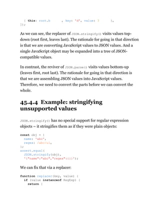 As we can see, the replacer of JSON.stringify() visits values top-
down (root first, leaves last). The rationale for going in that direction
is that we are converting JavaScript values to JSON values. And a
single JavaScript object may be expanded into a tree of JSON-
compatible values.
In contrast, the reviver of JSON.parse() visits values bottom-up
(leaves first, root last). The rationale for going in that direction is
that we are assembling JSON values into JavaScript values.
Therefore, we need to convert the parts before we can convert the
whole.
45.4.4 Example: stringifying
unsupported values
JSON.stringify() has no special support for regular expression
objects – it stringifies them as if they were plain objects:
We can fix that via a replacer:
{ this: root.b , key: 'd', value: 3 },
]);
const obj = {
name: 'abc',
regex: /abc/ui,
};
assert.equal(
JSON.stringify(obj),
'{"name":"abc","regex":{}}');
function replacer(key, value) {
if (value instanceof RegExp) {
return {
 