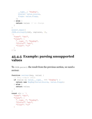 45.4.5 Example: parsing unsupported
values
To JSON.parse() the result from the previous section, we need a
reviver:
__type__: 'RegExp',
source: value.source,
flags: value.flags,
};
} else {
return value; // no change
}
}
assert.equal(
JSON.stringify(obj, replacer, 2),
`{
"name": "abc",
"regex": {
"__type__": "RegExp",
"source": "abc",
"flags": "iu"
}
}`);
function reviver(key, value) {
// Very simple check
if (value && value.__type__ === 'RegExp') {
return new RegExp(value.source, value.flags);
} else {
return value;
}
}
const str = `{
"name": "abc",
"regex": {
"__type__": "RegExp",
"source": "abc",
"flags": "iu"
}
 