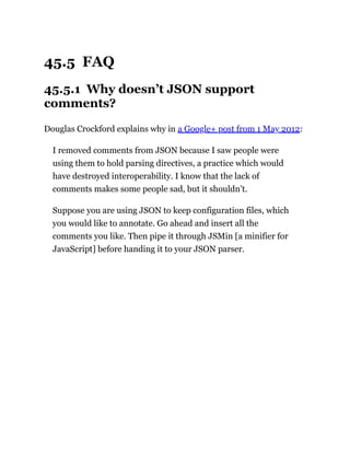 45.5 FAQ
45.5.1 Why doesn’t JSON support
comments?
Douglas Crockford explains why in a Google+ post from 1 May 2012:
I removed comments from JSON because I saw people were
using them to hold parsing directives, a practice which would
have destroyed interoperability. I know that the lack of
comments makes some people sad, but it shouldn’t.
Suppose you are using JSON to keep configuration files, which
you would like to annotate. Go ahead and insert all the
comments you like. Then pipe it through JSMin [a minifier for
JavaScript] before handing it to your JSON parser.
 