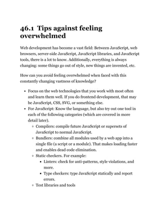 46.1 Tips against feeling
overwhelmed
Web development has become a vast field: Between JavaScript, web
browsers, server-side JavaScript, JavaScript libraries, and JavaScript
tools, there is a lot to know. Additionally, everything is always
changing: some things go out of style, new things are invented, etc.
How can you avoid feeling overwhelmed when faced with this
constantly changing vastness of knowledge?
Focus on the web technologies that you work with most often
and learn them well. If you do frontend development, that may
be JavaScript, CSS, SVG, or something else.
For JavaScript: Know the language, but also try out one tool in
each of the following categories (which are covered in more
detail later).
Compilers: compile future JavaScript or supersets of
JavaScript to normal JavaScript.
Bundlers: combine all modules used by a web app into a
single file (a script or a module). That makes loading faster
and enables dead code elimination.
Static checkers. For example:
Linters: check for anti-patterns, style violations, and
more.
Type checkers: type JavaScript statically and report
errors.
Test libraries and tools
 