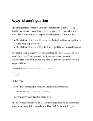 8.5.3 Disambiguation
The ambiguities are only a problem in statement context: If the
JavaScript parser encounters ambiguous syntax, it doesn’t know if
it’s a plain statement or an expression statement. For example:
If a statement starts with function: Is it a function declaration or
a function expression?
If a statement starts with {: Is it an object literal or a code block?
To resolve the ambiguity, statements starting with function or { are
never interpreted as expressions. If you want an expression
statement to start with either one of these tokens, you must wrap it
in parentheses:
In this code:
1. We first create a function via a function expression:
2. Then we invoke that function: ('abc')
The code fragment shown in (1) is only interpreted as an expression
because we wrap it in parentheses. If we didn’t, we would get a
{
}
(function (x) { console.log(x) })('abc');
// Output:
// 'abc'
function (x) { console.log(x) }
 