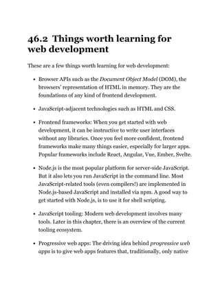 46.2 Things worth learning for
web development
These are a few things worth learning for web development:
Browser APIs such as the Document Object Model (DOM), the
browsers’ representation of HTML in memory. They are the
foundations of any kind of frontend development.
JavaScript-adjacent technologies such as HTML and CSS.
Frontend frameworks: When you get started with web
development, it can be instructive to write user interfaces
without any libraries. Once you feel more confident, frontend
frameworks make many things easier, especially for larger apps.
Popular frameworks include React, Angular, Vue, Ember, Svelte.
Node.js is the most popular platform for server-side JavaScript.
But it also lets you run JavaScript in the command line. Most
JavaScript-related tools (even compilers!) are implemented in
Node.js-based JavaScript and installed via npm. A good way to
get started with Node.js, is to use it for shell scripting.
JavaScript tooling: Modern web development involves many
tools. Later in this chapter, there is an overview of the current
tooling ecosystem.
Progressive web apps: The driving idea behind progressive web
apps is to give web apps features that, traditionally, only native
 