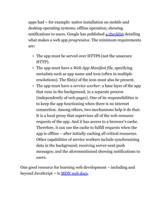 apps had – for example: native installation on mobile and
desktop operating systems; offline operation; showing
notifications to users. Google has published a checklist detailing
what makes a web app progressive. The minimum requirements
are:
The app must be served over HTTPS (not the unsecure
HTTP).
The app must have a Web App Manifest file, specifying
metadata such as app name and icon (often in multiple
resolutions). The file(s) of the icon must also be present.
The app must have a service worker: a base layer of the app
that runs in the background, in a separate process
(independently of web pages). One of its responsibilities is
to keep the app functioning when there is no internet
connection. Among others, two mechanisms help it do that:
It is a local proxy that supervises all of the web resource
requests of the app. And it has access to a browser’s cache.
Therefore, it can use the cache to fulfill requests when the
app is offline – after initially caching all critical resources.
Other capabilities of service workers include synchronizing
data in the background; receiving server-sent push
messages; and the aforementioned showing notifications to
users.
One good resource for learning web development – including and
beyond JavaScript – is MDN web docs.
 