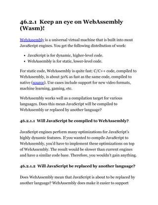 46.2.1 Keep an eye on WebAssembly
(Wasm)!
WebAssembly is a universal virtual machine that is built into most
JavaScript engines. You get the following distribution of work:
JavaScript is for dynamic, higher-level code.
WebAssembly is for static, lower-level code.
For static code, WebAssembly is quite fast: C/C++ code, compiled to
WebAssembly, is about 50% as fast as the same code, compiled to
native (source). Use cases include support for new video formats,
machine learning, gaming, etc.
WebAssembly works well as a compilation target for various
languages. Does this mean JavaScript will be compiled to
WebAssembly or replaced by another language?
46.2.1.1 Will JavaScript be compiled to WebAssembly?
JavaScript engines perform many optimizations for JavaScript’s
highly dynamic features. If you wanted to compile JavaScript to
WebAssembly, you’d have to implement these optimizations on top
of WebAssembly. The result would be slower than current engines
and have a similar code base. Therefore, you wouldn’t gain anything.
46.2.1.2 Will JavaScript be replaced by another language?
Does WebAssembly mean that JavaScript is about to be replaced by
another language? WebAssembly does make it easier to support
 