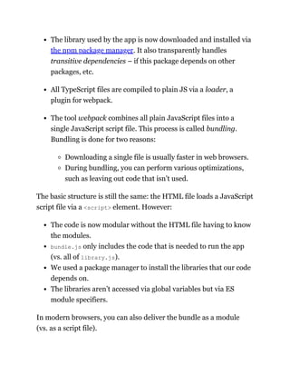 The library used by the app is now downloaded and installed via
the npm package manager. It also transparently handles
transitive dependencies – if this package depends on other
packages, etc.
All TypeScript files are compiled to plain JS via a loader, a
plugin for webpack.
The tool webpack combines all plain JavaScript files into a
single JavaScript script file. This process is called bundling.
Bundling is done for two reasons:
Downloading a single file is usually faster in web browsers.
During bundling, you can perform various optimizations,
such as leaving out code that isn’t used.
The basic structure is still the same: the HTML file loads a JavaScript
script file via a <script> element. However:
The code is now modular without the HTML file having to know
the modules.
bundle.js only includes the code that is needed to run the app
(vs. all of library.js).
We used a package manager to install the libraries that our code
depends on.
The libraries aren’t accessed via global variables but via ES
module specifiers.
In modern browsers, you can also deliver the bundle as a module
(vs. as a script file).
 