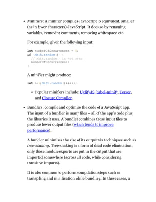 Minifiers: A minifier compiles JavaScript to equivalent, smaller
(as in fewer characters) JavaScript. It does so by renaming
variables, removing comments, removing whitespace, etc.
For example, given the following input:
A minifier might produce:
Popular minifiers include: UglifyJS, babel-minify, Terser,
and Closure Compiler.
Bundlers: compile and optimize the code of a JavaScript app.
The input of a bundler is many files – all of the app’s code plus
the libraries it uses. A bundler combines these input files to
produce fewer output files (which tends to improve
performance).
A bundler minimizes the size of its output via techniques such as
tree-shaking. Tree-shaking is a form of dead code elimination:
only those module exports are put in the output that are
imported somewhere (across all code, while considering
transitive imports).
It is also common to perform compilation steps such as
transpiling and minification while bundling. In these cases, a
let numberOfOccurrences = 5;
if (Math.random()) {
// Math.random() is not zero
numberOfOccurrences++
}
let a=5;Math.random()&&a++;
 