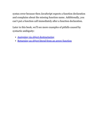syntax error because then JavaScript expects a function declaration
and complains about the missing function name. Additionally, you
can’t put a function call immediately after a function declaration.
Later in this book, we’ll see more examples of pitfalls caused by
syntactic ambiguity:
Assigning via object destructuring
Returning an object literal from an arrow function
 
