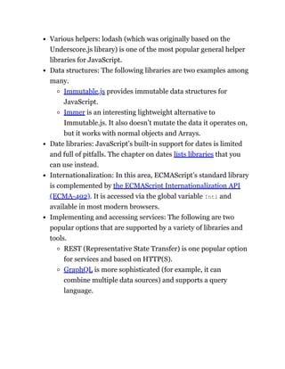 Various helpers: lodash (which was originally based on the
Underscore.js library) is one of the most popular general helper
libraries for JavaScript.
Data structures: The following libraries are two examples among
many.
Immutable.js provides immutable data structures for
JavaScript.
Immer is an interesting lightweight alternative to
Immutable.js. It also doesn’t mutate the data it operates on,
but it works with normal objects and Arrays.
Date libraries: JavaScript’s built-in support for dates is limited
and full of pitfalls. The chapter on dates lists libraries that you
can use instead.
Internationalization: In this area, ECMAScript’s standard library
is complemented by the ECMAScript Internationalization API
(ECMA-402). It is accessed via the global variable Intl and
available in most modern browsers.
Implementing and accessing services: The following are two
popular options that are supported by a variety of libraries and
tools.
REST (Representative State Transfer) is one popular option
for services and based on HTTP(S).
GraphQL is more sophisticated (for example, it can
combine multiple data sources) and supports a query
language.
 