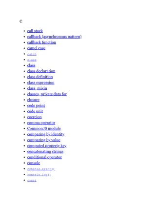 C
call stack
callback (asynchronous pattern)
callback function
camel case
catch
class
class
class declaration
class definition
class expression
class, mixin
classes, private data for
closure
code point
code unit
coercion
comma operator
CommonJS module
comparing by identity
comparing by value
computed property key
concatenating strings
conditional operator
console
console.error()
console.log()
const
 