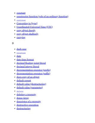 constant
constructor function (role of an ordinary function)
continue
Converting to [type]
Coordinated Universal Time (UTC)
copy object deeply
copy object shallowly
currying
D
dash case
DataView
date
date time format
decimal floating point literal
decimal integer literal
decrementation operator (prefix)
decrementation operator (suffix)
deep copy of an object
default export
default value (destructuring)
default value (parameter)
delete
deleting a property
dense Array
descriptor of a property
destructive operation
destructuring
 