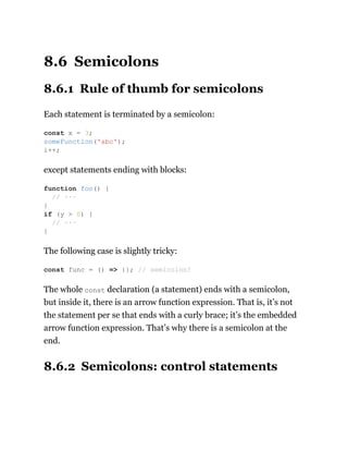 8.6 Semicolons
8.6.1 Rule of thumb for semicolons
Each statement is terminated by a semicolon:
except statements ending with blocks:
The following case is slightly tricky:
The whole const declaration (a statement) ends with a semicolon,
but inside it, there is an arrow function expression. That is, it’s not
the statement per se that ends with a curly brace; it’s the embedded
arrow function expression. That’s why there is a semicolon at the
end.
8.6.2 Semicolons: control statements
const x = 3;
someFunction('abc');
i++;
function foo() {
// ···
}
if (y > 0) {
// ···
}
const func = () => {}; // semicolon!
 