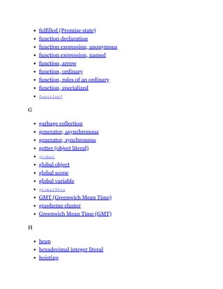 fulfilled (Promise state)
function declaration
function expression, anonymous
function expression, named
function, arrow
function, ordinary
function, roles of an ordinary
function, specialized
function*
G
garbage collection
generator, asynchronous
generator, synchronous
getter (object literal)
global
global object
global scope
global variable
globalThis
GMT (Greenwich Mean Time)
grapheme cluster
Greenwich Mean Time (GMT)
H
heap
hexadecimal integer literal
hoisting
 