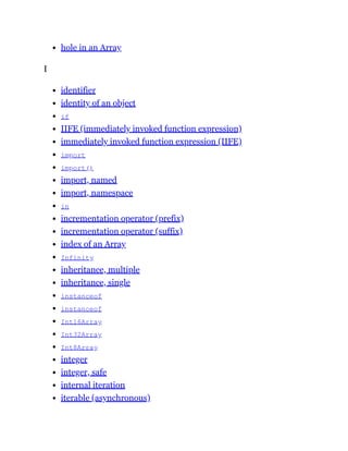 hole in an Array
I
identifier
identity of an object
if
IIFE (immediately invoked function expression)
immediately invoked function expression (IIFE)
import
import()
import, named
import, namespace
in
incrementation operator (prefix)
incrementation operator (suffix)
index of an Array
Infinity
inheritance, multiple
inheritance, single
instanceof
instanceof
Int16Array
Int32Array
Int8Array
integer
integer, safe
internal iteration
iterable (asynchronous)
 