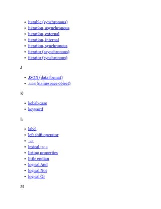 iterable (synchronous)
iteration, asynchronous
iteration, external
iteration, internal
iteration, synchronous
iterator (asynchronous)
iterator (synchronous)
J
JSON (data format)
JSON (namespace object)
K
kebab case
keyword
L
label
left shift operator
let
lexical this
listing properties
little endian
logical And
logical Not
logical Or
M
 