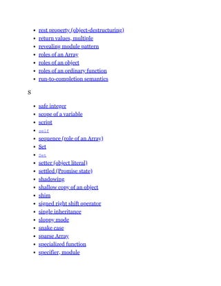 rest property (object-destructuring)
return values, multiple
revealing module pattern
roles of an Array
roles of an object
roles of an ordinary function
run-to-completion semantics
S
safe integer
scope of a variable
script
self
sequence (role of an Array)
Set
Set
setter (object literal)
settled (Promise state)
shadowing
shallow copy of an object
shim
signed right shift operator
single inheritance
sloppy mode
snake case
sparse Array
specialized function
specifier, module
 