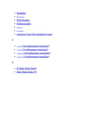 WeakSet
WeakSet
Web Worker
WebAssembly
while
window
wrapper types (for primitive types)
Y
yield (asynchronous generator)
yield (synchronous generator)
yield* (asynchronous generator)
yield* (synchronous generator)
Z
Z (Zulu Time Zone)
Zulu Time Zone (Z)
 