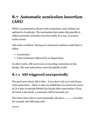 8.7 Automatic semicolon insertion
(ASI)
While I recommend to always write semicolons, most of them are
optional in JavaScript. The mechanism that makes this possible is
called automatic semicolon insertion (ASI). In a way, it corrects
syntax errors.
ASI works as follows. Parsing of a statement continues until there is
either:
A semicolon
A line terminator followed by an illegal token
In other words, ASI can be seen as inserting semicolons at line
breaks. The next subsections cover the pitfalls of ASI.
8.7.1 ASI triggered unexpectedly
The good news about ASI is that – if you don’t rely on it and always
write semicolons – there is only one pitfall that you need to be aware
of. It is that JavaScript forbids line breaks after some tokens. If you
do insert a line break, a semicolon will be inserted, too.
The token where this is most practically relevant is return. Consider,
for example, the following code:
return
{
 
