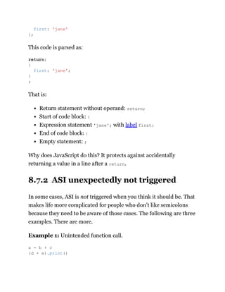 This code is parsed as:
That is:
Return statement without operand: return;
Start of code block: {
Expression statement 'jane'; with label first:
End of code block: }
Empty statement: ;
Why does JavaScript do this? It protects against accidentally
returning a value in a line after a return.
8.7.2 ASI unexpectedly not triggered
In some cases, ASI is not triggered when you think it should be. That
makes life more complicated for people who don’t like semicolons
because they need to be aware of those cases. The following are three
examples. There are more.
Example 1: Unintended function call.
first: 'jane'
};
return;
{
first: 'jane';
}
;
a = b + c
(d + e).print()
 