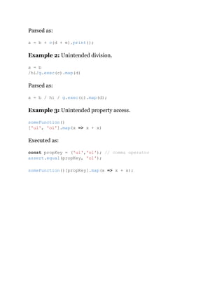 Parsed as:
Example 2: Unintended division.
Parsed as:
Example 3: Unintended property access.
Executed as:
a = b + c(d + e).print();
a = b
/hi/g.exec(c).map(d)
a = b / hi / g.exec(c).map(d);
someFunction()
['ul', 'ol'].map(x => x + x)
const propKey = ('ul','ol'); // comma operator
assert.equal(propKey, 'ol');
someFunction()[propKey].map(x => x + x);
 