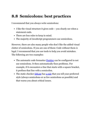 8.8 Semicolons: best practices
I recommend that you always write semicolons:
I like the visual structure it gives code – you clearly see when a
statement ends.
There are less rules to keep in mind.
The majority of JavaScript programmers use semicolons.
However, there are also many people who don’t like the added visual
clutter of semicolons. If you are one of them: Code without them is
legal. I recommend that you use tools to help you avoid mistakes.
The following are two examples:
The automatic code formatter Prettier can be configured to not
use semicolons. It then automatically fixes problems. For
example, if it encounters a line that starts with a square bracket,
it prefixes that line with a semicolon.
The static checker ESLint has a rule that you tell your preferred
style (always semicolons or as few semicolons as possible) and
that warns you about critical issues.
 
