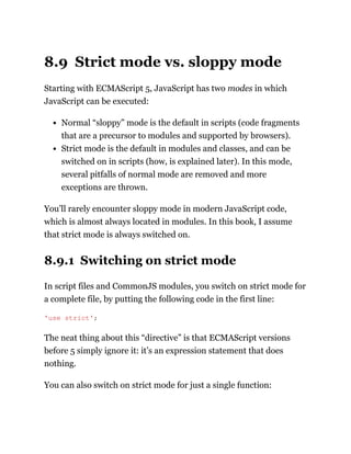 8.9 Strict mode vs. sloppy mode
Starting with ECMAScript 5, JavaScript has two modes in which
JavaScript can be executed:
Normal “sloppy” mode is the default in scripts (code fragments
that are a precursor to modules and supported by browsers).
Strict mode is the default in modules and classes, and can be
switched on in scripts (how, is explained later). In this mode,
several pitfalls of normal mode are removed and more
exceptions are thrown.
You’ll rarely encounter sloppy mode in modern JavaScript code,
which is almost always located in modules. In this book, I assume
that strict mode is always switched on.
8.9.1 Switching on strict mode
In script files and CommonJS modules, you switch on strict mode for
a complete file, by putting the following code in the first line:
The neat thing about this “directive” is that ECMAScript versions
before 5 simply ignore it: it’s an expression statement that does
nothing.
You can also switch on strict mode for just a single function:
'use strict';
 